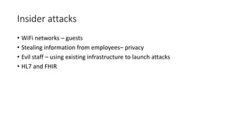 Insider attacks
• WiFi networks – guests
• Stealing information from employees– privacy
• Evil staff – using existing infrastructure to launch attacks
• HL7 and FHIR
 