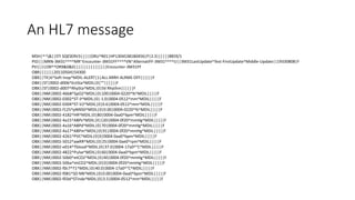 An HL7 message
MSH|^~&||STI SQESERV3|||||ORU^R01|HP1304538180456|P|2.3||||||8859/1
PID|||MRN-3M31^^^^MR~Encounter-3M31FF^^^^VN~AlternatiFF-3M31^^^^U||3M31LastUpdate^Test-FirstUpdate^Middle-Update||19330808|F
PV1||I|OR^^OR9&0&0||||||||||||||||Encounter-3M31FF
OBR|||||||20110504154300
OBX||TX|6^Soft Inop^MDIL-ALERT|1|ALL ARRH ALRMS OFF||||||F
OBX||ST|0002-d006^EctSta^MDIL|0|""||||||F
OBX||ST|0002-d007^RhySta^MDIL|0|SV Rhythm||||||F
OBX||NM|0002-4bb8^SpO2^MDIL|0|100|0004-0220^%^MDIL|||||F
OBX||NM|0002-0302^ST-II^MDIL|0|-1.0|0004-0512^mm^MDIL|||||F
OBX||NM|0002-0304^ST-V2^MDIL|0|0.6|0004-0512^mm^MDIL|||||F
OBX||NM|0002-f125^pNN50^MDIL|0|0.00|0004-0220^%^MDIL|||||F
OBX||NM|0002-4182^HR^MDIL|0|80|0004-0aa0^bpm^MDIL|||||F
OBX||NM|0002-4a15^ABPs^MDIL|0|120|0004-0f20^mmHg^MDIL|||||F
OBX||NM|0002-4a16^ABPd^MDIL|0|70|0004-0f20^mmHg^MDIL|||||F
OBX||NM|0002-4a17^ABPm^MDIL|0|91|0004-0f20^mmHg^MDIL|||||F
OBX||NM|0002-4261^PVC^MDIL|0|0|0004-0aa0^bpm^MDIL|||||F
OBX||NM|0002-5012^awRR^MDIL|0|25|0004-0ae0^rpm^MDIL|||||F
OBX||NM|0002-e014^Tblood^MDIL|0|37.0|0004-17a0^°C^MDIL|||||F
OBX||NM|0002-4822^Pulse^MDIL|0|60|0004-0aa0^bpm^MDIL|||||F
OBX||NM|0002-50b0^etCO2^MDIL|0|40|0004-0f20^mmHg^MDIL|||||F
OBX||NM|0002-50ba^imCO2^MDIL|0|0|0004-0f20^mmHg^MDIL|||||F
OBX||NM|0002-f0c7^T1^MDIL|0|40.0|0004-17a0^°C^MDIL|||||F
OBX||NM|0002-f081^SD NN^MDIL|0|0.00|0004-0aa0^bpm^MDIL|||||F
OBX||NM|0002-f03d^STindx^MDIL|0|3.5|0004-0512^mm^MDIL|||||F
 