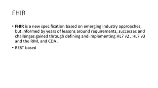 FHIR
• FHIR is a new specification based on emerging industry approaches,
but informed by years of lessons around requirements, successes and
challenges gained through defining and implementing HL7 v2 , HL7 v3
and the RIM, and CDA .
• REST based
 