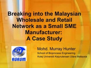 Breaking into the Malaysian Wholesale and Retail Network as a Small SME Manufacturer:  A Case Study Mohd. Murray Hunter School of Bioprocess Engineering Kolej Universiti Kejuruteraan Utara Malaysia 
