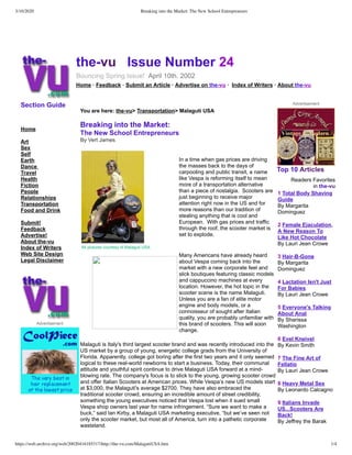 3/10/2020 Breaking into the Market: The New School Entrepreneurs
https://web.archive.org/web/20020416185317/http://the-vu.com/MalagutiUSA.htm 1/4
 
the-vu Issue Number 24
Bouncing Spring Issue! April 10th. 2002
Home · Feedback · Submit an Article · Advertise on the-vu · Index of Writers · About the-vu
Section Guide
Home
Art
Sex
Self
Earth
Dance
Travel
Health
Fiction
People
Relationships
Transportation
Food and Drink
Submit!
Feedback
Advertise!
About the-vu
Index of Writers
Web Site Design
Legal Disclaimer
Advertisement
You are here: the-vu> Transportation> Malaguti USA
Breaking into the Market:
The New School Entrepreneurs
By Vert James
In a time when gas prices are driving
the masses back to the days of
carpooling and public transit, a name
like Vespa is reforming itself to mean
more of a transportation alternative
than a piece of nostalgia. Scooters are
just beginning to receive major
attention right now in the US and for
more reasons than our tradition of
stealing anything that is cool and
European. With gas prices and traffic
through the roof, the scooter market is
set to explode.
All pictures courtesy of Malaguti USA
Many Americans have already heard
about Vespa coming back into the
market with a new corporate feel and
slick boutiques featuring classic models
and cappuccino machines at every
location. However, the hot topic in the
scooter scene is the name Malaguti.
Unless you are a fan of elite motor
engine and body models, or a
connoisseur of sought after Italian
quality, you are probably unfamiliar with
this brand of scooters. This will soon
change.
Malaguti is Italy's third largest scooter brand and was recently introduced into the
US market by a group of young, energetic college grads from the University of
Florida. Apparently, college got boring after the first two years and it only seemed
logical to these real-world newborns to start a business. Today, their communal
attitude and youthful spirit continue to drive Malaguti USA forward at a mind-
blowing rate. The company's focus is to stick to the young, growing scooter crowd
and offer Italian Scooters at American prices. While Vespa’s new US models start
at $3,000, the Malaguti's average $2700. They have also embraced the
traditional scooter crowd, ensuring an incredible amount of street credibility,
something the young executives noticed that Vespa lost when it sued small
Vespa shop owners last year for name infringement. “Sure we want to make a
buck,” said Ian Kirby, a Malaguti USA marketing executive, “but we’ve seen not
only the scooter market, but most all of America, turn into a pathetic corporate
wasteland.
Advertisement
Top 10 Articles
Readers Favorites
in the-vu
1 Total Body Shaving
Guide
By Margarita
Dominguez
2 Female Ejaculation,
A New Reason To
Like Hot Chocolate
By Lauri Jean Crowe
3 Hair-B-Gone
By Margarita
Dominguez
4 Lactation Isn't Just
For Babies
By Lauri Jean Crowe
5 Everyone's Talking
About Anal
By Sharissa
Washington
6 Evel Kneivel
By Kevin Smith
7 The Fine Art of
Fellatio
By Lauri Jean Crowe
8 Heavy Metal Sex
By Leonardo Calcagno
9 Italians Invade
US...Scooters Are
Back!
By Jeffrey the Barak
 