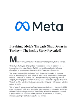 Breaking: Meta’s Threads Shut Down in
Turkey – The Inside Story Revealed!
Meta recently announced its decision to temporarily halt its service,
Threads, in Turkey starting April 29. This decision comes in response to an
interim injunction issued by the Turkish competition authority, following
allegations of unfair data practices between Threads and Instagram.
The Turkish Competition Authority (TCA), also known as Rekabet Kurumu,
initiated an investigation after concerns were raised about Meta’s handling of
user data. The TCA found that Meta, the parent company of Instagram, was
allegedly leveraging its dominant market position by combining user data from
Threads profiles with their Instagram accounts without providing users with the
option to opt in.
This isn’t the first time Meta has faced regulatory challenges in Europe. In 2021,
the company was fined $267 million for breaching GDPR regulations related to
WhatsApp in the European Union. Additionally, Meta was compelled to divest
Giphy, which it had acquired for $400 million, due to antitrust concerns,
ultimately selling it to Shutterstock for $53 million.
 