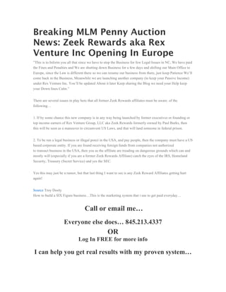 Breaking MLM Penny Auction
News: Zeek Rewards aka Rex
Venture Inc Opening In Europe
”This is to Inform you all that since we have to stop the Business for few Legal Issues in NC, We have paid
the Fines and Penalties and We are shutting down Business for a few days and shifting our Main Office to
Europe, since the Law is different there so we can resume our business from there, just keep Patience We’ll
come back in the Business, Meanwhile we are launching another company (to keep your Passive Income)
under Rex Venture Inc. You’ll be updated About it later Keep sharing the Blog we need your Help keep
your Down lines Calm.”


There are several issues in play here that all former Zeek Rewards affiliates must be aware. of the
following…


1. If by some chance this new company is in any way being launched by former executives or founding or
top income earners of Rex Venture Group, LLC aka Zeek Rewards formerly owned by Paul Burks, then
this will be seen as a maneuver to circumvent US Laws, and that will land someone in federal prison.


2. To be run a legal business or illegal ponzi in the USA, and pay people, then the company must have a US
based corporate entity. If you are found receiving foreign funds from companies not authorized
to transact business in the USA, then you as the affiliate are treading on dangerous grounds which can and
mostly will (especially if you are a former Zeek Rewards Affiliate) catch the eyes of the IRS, Homeland
Security, Treasury (Secret Service) and yes the SEC.


Yes this may just be a rumor, but that last thing I want to see is any Zeek Reward Affiliates getting hurt
again!


Source Troy Dooly
How to build a SIX Figure business…This is the marketing system that i use to get paid everyday…


                                   Call or email me…
                     Everyone else does… 845.213.4337
                                                   OR
                               Log In FREE for more info

I can help you get real results with my proven system…
 