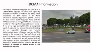 The Digital Millennium Copyright Act (DMCA) is a
United States copyright law which was signed by
President Bill Clinton in October 28, 1998; which
implements two 1996 treaties of the World
Intellectual Property Organization (WIPO). Besides
the two treaties (WIPO Copyright Treaty and the
WIPO Performances Treaty); DCMA also addresses a
number of other significant copyright-related issues.
If you are a legal copyright holder or designated
agent of such and you believe the content residing
on or accessible through our website
butiamjustsaying.com infringes a copyright and falls
outside of the boundaries of “fair use”, please send
us an infringement notice by contacting us through
the contact us page and we will respond and will
take necessary actions immediately. If a notice will
given of an alleged copyright violation, we will act
promptly to remove or disable access to the
material(s) in question.
DCMA Information
 