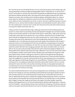life. I love him but we can't be friends like this. He is too racist and too jealous and he needs to get a life
and stop watching me all day and night and telling people stuff he is doing with me. It's all lies and I'm
sick of it. He has been in my home and I found that out spiritually. He obtained the key to my apartment
and entered it without permission while I was away and he went through my personal stuff. He has
hacked my accounts, seen my bank account, hacked my website, told people to ignore me, made up
stories about me, followed me, stalked me across the street from my building (I saw him more than
once), called me names, threatened to sue me for no reason, said I was a spoiled brat because I had nice
stuff and a nice car, and has tried his hardest to keep tabs on my whereabouts and who I talk to online.
He is the craziest person I have ever met in my life. All in the pursuit of true love that he did not pursue
or to prove he is better and smarter than I am.
I told you all that he messed with black magic a while ago and one time he did something sweet and I
saw him in a dream where he was letting me know how beautiful he thought I was and how he wanted
to take me out and wine and dine me and make me feel special. I smiled when I woke up but every time
I tried to get in touch with him he ignored me so I was confused. I knew then that he just didn't know
what to do with his feelings because he was not used to someone like me. I know he doesn't understand
my ways and my way of life, especially the no sex until marriage thing, and because of that he has
responded to me in a horrible way and messed around with people I love telling them that he doesn't
know how to talk to me and asking them for help. No one helped him, they got jealous and used him
and ended up hurt because his feelings for me never left. So it was sad to find out that people I thought I
could trust couldn't deal with some strange guy asking for their advice and help to talk to me. No one
told me. No one said a word and maybe if they did none of this would have happened. Maybe one of
those people that he asked for help would have made a difference in this man's life and my heart would
not have gotten so broken and he would not have self destructed, and maybe that one gesture could
have caused a karmic reaction in that person's love life to make sure they got the love they desired.
Maybe Sarah could have responded differently because she loved me as a friend and child of God that
sang in her wedding for her and she could have told me that he was messing around or she wanted to
help us get together and talk things through but she chose differently. That didn't happen and I am very
hurt because of it. He needed your help family and friends and you didn't help him and I am sure that
confused him and set him off on a frenzy of lies and testing. He knew so many people were jealous of
me and because he was too he tested some of you and you failed the test and proved you were jealous
too. How sad for me to find out such things.
You need to understand that karma is real and consuming jealousy over something you see someone
else have even though you may have something yourself already will only bring you bad karma and an
achy conscience that you can't soothe because you messed up, you messed with some else's life or
heart or relationship and now yours is tainted and in danger of being messed with. Karma is real and if
we just wake up and remember that every time the little devil on our shoulder tells us to do something
bad, or illegal or wrong, then maybe we will listen to the angel on the other shoulder, squash the
jealousy and bring good karma to our lives and relationships by doing the right thing always. I hope you
see this Christopher. I had something to tell you that could help you change your life and your ways and
make sure you get to do what God intends for you to do on this planet so people will love you and want
 