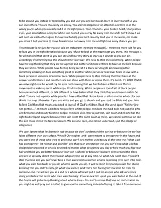to be around you instead of repelled by you and use you and so you can learn to love yourself so you
can love others. You are too easily led astray. You are too desperate for attention and love in all the
wrong places when you already had it in the right place. Your emotions, your broken heart, your jealous
eyes, your associations, and your white skin has led you astray far away from me and I don't know if we
will ever see each other again. I know how to help you but I can only lead you to the water, not make
you drink it but you have to move towards me not away from me and fight me every chance you get.
This message is not just for you as I said on Instagram (no more messages). I meant no more just for you
to lead you in the right direction because you refuse to look at the map to get you there. This message is
for all mankind that see it so you can see and hear my story as crazy as it sounds so you can act
accordingly if something like this should come your way. We have to stop the racist thing. White people
have to stop thinking that they are so superior and better and more entitled to have all the best because
they are white. White people have to stop being racist if a black person gets acknowledged for
something amazing or does something great or another white person is head over heels in love with a
black person or someone of another race. White people have to stop thinking that they have all the
answers and brilliance and no other race can shine with them or above them. It's dumb. It's 2020. If MLK
was alive right now he would cry his eyes out knowing that we had to have a Black Lives Matter
movement to wake up racist white cops. It's disturbing. White people are too afraid of black people
because we look different, or talk different or have talents that they think they could never match. So
what. You are not superior white people. I have a God that I know loves us all no matter what color our
skin is that says otherwise. If you are white and you go to church and you read the Bible and you claim
to love God then that means you need to love all of God's children. Read this verse again "Neither jew
nor gentile....". It means God does not just love white people. It means that God does not just give gifts
and brilliance and beauty to white people. It means skin color is just that, skin color and no one has the
right to disrespect anyone because their skin is not the same color as theirs. We cannot continue on like
this and make it into the New Jerusalem. We are one race, one nation under God, (put the pledge of
allegiance).
We can't ignore what lies beneath just because we don't understand the surface or because the surface
looks different than our surface. What if Christopher and I were meant to be together in the future and
you were one of those who tried to get in our way? My mother used to say all the time that "what God
has put together, let no man put asunder" and that is an attestation that you can't stop what God has
designed or ordained or what is destined no matter what sex games you play or how much you flip your
hair and think you are better because your skin is whiter or because you have been around the block
and are so sexually skilled that you can whip anyone up at any time. So what. Sex is not love. You can't
stop true love and you can't ever take a man away from a woman who he is pinning over even if he does
what you want him to do or you do what he wants you do. It will be short lived and you will feel stupid
knowing that you didn't really get what you wanted and that's him feeling for you what he feels for
someone else. He will see you as a slut or a whore who will put it out for anyone who asks or comes
along and ladies that is not who men want to mary. You can sex him up all you want to but at the end of
the day he will go to sleep thinking about who he loves. You can't remove that love no matter what so
you might as well pray and ask God to give you the same thing instead of trying to take it from someone
 