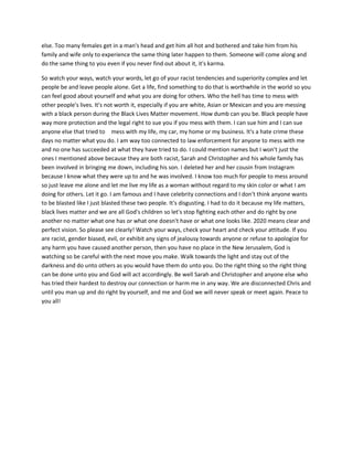 else. Too many females get in a man's head and get him all hot and bothered and take him from his
family and wife only to experience the same thing later happen to them. Someone will come along and
do the same thing to you even if you never find out about it, it's karma.
So watch your ways, watch your words, let go of your racist tendencies and superiority complex and let
people be and leave people alone. Get a life, find something to do that is worthwhile in the world so you
can feel good about yourself and what you are doing for others. Who the hell has time to mess with
other people's lives. It's not worth it, especially if you are white, Asian or Mexican and you are messing
with a black person during the Black Lives Matter movement. How dumb can you be. Black people have
way more protection and the legal right to sue you if you mess with them. I can sue him and I can sue
anyone else that tried to mess with my life, my car, my home or my business. It's a hate crime these
days no matter what you do. I am way too connected to law enforcement for anyone to mess with me
and no one has succeeded at what they have tried to do. I could mention names but I won't just the
ones I mentioned above because they are both racist, Sarah and Christopher and his whole family has
been involved in bringing me down, including his son. I deleted her and her cousin from Instagram
because I know what they were up to and he was involved. I know too much for people to mess around
so just leave me alone and let me live my life as a woman without regard to my skin color or what I am
doing for others. Let it go. I am famous and I have celebrity connections and I don't think anyone wants
to be blasted like I just blasted these two people. It's disgusting. I had to do it because my life matters,
black lives matter and we are all God's children so let's stop fighting each other and do right by one
another no matter what one has or what one doesn't have or what one looks like. 2020 means clear and
perfect vision. So please see clearly! Watch your ways, check your heart and check your attitude. If you
are racist, gender biased, evil, or exhibit any signs of jealousy towards anyone or refuse to apologize for
any harm you have caused another person, then you have no place in the New Jerusalem, God is
watching so be careful with the next move you make. Walk towards the light and stay out of the
darkness and do unto others as you would have them do unto you. Do the right thing so the right thing
can be done unto you and God will act accordingly. Be well Sarah and Christopher and anyone else who
has tried their hardest to destroy our connection or harm me in any way. We are disconnected Chris and
until you man up and do right by yourself, and me and God we will never speak or meet again. Peace to
you all!
 