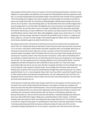 about people and the world so they try to escape it and end up drowning themselves in alcohol or drug
addiction or sexual exploits and addictions all to escape the otherworldliness that they experience every
day. It's not easy knowing about sad and painful things in the world but some of what I know is good too.
I find it fascinating and I suppose I was smart enough to ask God to guide me and lead me and tell me
how to use my gift and He did. So I have been writing Messages 2 Mankind when things come into my
mind or are on my heart. I also write things down so I will remember them later and they happen later. I
also encourage others to use their gifts and hopefully some of you have been encouraged and not too
afraid to do that. As you know there are tons of people in the Bible that have been given special gifts
from God to lead the way, to make a difference in the world or just help one person and to change the
world like Moses, Samson, Noah, Ruth, Mary, Mary Magdalen, Joseph, Jesus, Jonah and so on. It is still
happening in this day and age. God doesn't stop with the past Bible stories or history. It's ongoing and
God is always on a mission to create change in the world through His children that are willing to listen
and be brave and bold enough to do what He tells them to do.
But anyway, back to Chris. He found out I had this business and he was told to hack my website and
steal it from me. Totally dumb because that doesn't mean the person who stole now owns my business.
It is in my name, I have built a solid excellent and stellar reputation with a ton of people who know me
and know my mind and my heart. My name, my face, my work is all over the internet and even if
someone hacked my website, which Christopher did more than once (I got it back though and shut him
out because I'm psychic), doesn't mean they now own my business. I have copies of everything and if
you duplicate my website well then you are dumb because that means you are giving me more exposure,
not yourself. Too many people know me, including celebrities and so that would be foolish. I have the
background and skills and experience with credentials to back up what I do. I have some major
partnerships right now and no one can mess with that. So people remember me from old jobs that I was
a star at because I had a passion to help the youth. No one forgets that and these males and some
females were so dumb in their pursuit of something they thought they could have because I am a black
powerful female. Yes, it's a race and gender thing. I don't care if you think I sound full of myself I have to
in order to get my point across because everyone knows I am not a lowly person and I can't be if I am
doing God's work in the world so I have to make sure you know I know how important I am and I hope
you know how important you are.
I have had more trouble with white males trying to steal from me and suppress me than anyone else in
the world. They cannot handle a black female having so much power or having such a popular and
famous business that they didn't build themselves. I have all of the proprietary material and operational
material including the EIN in my name and the registration with the Secretary of State, so how the hell
could they ever succeed at running a business with my name on it. All everyone would see is me
because they know me. They are not the only ones who did this. I have been battling racist thieves for
years since about 2010 when Cages 2 Wings was a nonprofit without a 501 c3 status. I had board
members who were jealous of what I was doing and it was stupid, what the hell. This has been a battle
in my life for a long time and I guess it is something that I have had to overcome to get where I am today.
I have been protecting myself and my business and business ideas for years and still no one has
succeeded at taking anything from me. It's my mission, my passion and it will not end and I will never
 