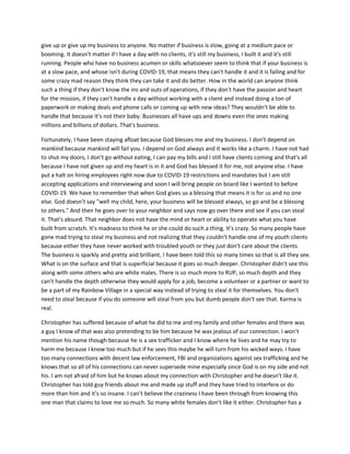 give up or give up my business to anyone. No matter if business is slow, going at a medium pace or
booming. It doesn't matter if I have a day with no clients, it's still my business, I built it and it's still
running. People who have no business acumen or skills whatsoever seem to think that if your business is
at a slow pace, and whose isn't during COVID-19, that means they can't handle it and it is failing and for
some crazy mad reason they think they can take it and do better. How in the world can anyone think
such a thing if they don't know the ins and outs of operations, if they don't have the passion and heart
for the mission, if they can't handle a day without working with a client and instead doing a ton of
paperwork or making deals and phone calls or coming up with new ideas? They wouldn't be able to
handle that because it's not their baby. Businesses all have ups and downs even the ones making
millions and billions of dollars. That's business.
Fortunately, I have been staying afloat because God blesses me and my business. I don't depend on
mankind because mankind will fail you. I depend on God always and it works like a charm. I have not had
to shut my doors, I don't go without eating, I can pay my bills and I still have clients coming and that's all
because I have not given up and my heart is in it and God has blessed it for me, not anyone else. I have
put a halt on hiring employees right now due to COVID-19 restrictions and mandates but I am still
accepting applications and interviewing and soon I will bring people on board like I wanted to before
COVID-19. We have to remember that when God gives us a blessing that means it is for us and no one
else. God doesn't say "well my child, here, your business will be blessed always, so go and be a blessing
to others." And then he goes over to your neighbor and says now go over there and see if you can steal
it. That's absurd. That neighbor does not have the mind or heart or ability to operate what you have
built from scratch. It's madness to think he or she could do such a thing. It's crazy. So many people have
gone mad trying to steal my business and not realizing that they couldn't handle one of my youth clients
because either they have never worked with troubled youth or they just don't care about the clients.
The business is sparkly and pretty and brilliant, I have been told this so many times so that is all they see.
What is on the surface and that is superficial because it goes so much deeper. Christopher didn't see this
along with some others who are white males. There is so much more to RUP, so much depth and they
can't handle the depth otherwise they would apply for a job, become a volunteer or a partner or want to
be a part of my Rainbow Village in a special way instead of trying to steal it for themselves. You don't
need to steal because if you do someone will steal from you but dumb people don't see that. Karma is
real.
Christopher has suffered because of what he did to me and my family and other females and there was
a guy I know of that was also pretending to be him because he was jealous of our connection. I won't
mention his name though because he is a sex trafficker and I know where he lives and he may try to
harm me because I know too much but if he sees this maybe he will turn from his wicked ways. I have
too many connections with decent law enforcement, FBI and organizations against sex trafficking and he
knows that so all of his connections can never supersede mine especially since God is on my side and not
his. I am not afraid of him but he knows about my connection with Christopher and he doesn't like it.
Christopher has told guy friends about me and made up stuff and they have tried to interfere or do
more than him and it's so insane. I can't believe the craziness I have been through from knowing this
one man that claims to love me so much. So many white females don't like it either. Christopher has a
 