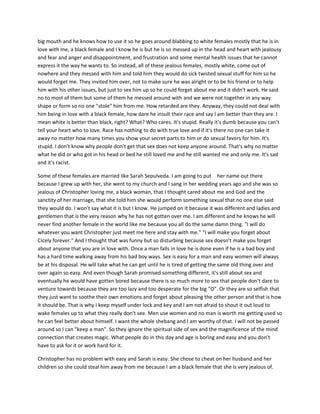 big mouth and he knows how to use it so he goes around blabbing to white females mostly that he is in
love with me, a black female and I know he is but he is so messed up in the head and heart with jealousy
and fear and anger and disappointment, and frustration and some mental health issues that he cannot
express it the way he wants to. So instead, all of these jealous females, mostly white, come out of
nowhere and they messed with him and told him they would do sick twisted sexual stuff for him so he
would forget me. They invited him over, not to make sure he was alright or to be his friend or to help
him with his other issues, but just to sex him up so he could forget about me and it didn't work. He said
no to most of them but some of them he messed around with and we were not together in any way
shape or form so no one "stole" him from me. How retarded are they. Anyway, they could not deal with
him being in love with a black female, how dare he insult their race and say I am better than they are. I
mean white is better than black, right? What? Who cares. It's stupid. Really it's dumb because you can't
tell your heart who to love. Race has nothing to do with true love and if it's there no one can take it
away no matter how many times you show your secret parts to him or do sexual favors for him. It's
stupid. I don't know why people don't get that sex does not keep anyone around. That's why no matter
what he did or who got in his head or bed he still loved me and he still wanted me and only me. It's sad
and it's racist.
Some of these females are married like Sarah Sepulveda. I am going to put her name out there
because I grew up with her, she went to my church and I sang in her wedding years ago and she was so
jealous of Christopher loving me, a black woman, that I thought cared about me and God and the
sanctity of her marriage, that she told him she would perform something sexual that no one else said
they would do. I won't say what it is but I know. He jumped on it because it was different and ladies and
gentlemen that is the very reason why he has not gotten over me. I am different and he knows he will
never find another female in the world like me because you all do the same damn thing. "I will do
whatever you want Christopher just meet me here and stay with me." "I will make you forget about
Cicely forever." And I thought that was funny but so disturbing because sex doesn't make you forget
about anyone that you are in love with. Once a man falls in love he is done even if he is a bad boy and
has a hard time walking away from his bad boy ways. Sex is easy for a man and easy women will always
be at his disposal. He will take what he can get until he is tired of getting the same old thing over and
over again so easy. And even though Sarah promised something different, it's still about sex and
eventually he would have gotten bored because there is so much more to sex that people don't dare to
venture towards because they are too lazy and too desperate for the big "O". Or they are so selfish that
they just want to soothe their own emotions and forget about pleasing the other person and that is how
it should be. That is why I keep myself under lock and key and I am not afraid to shout it out loud to
wake females up to what they really don't see. Men use women and no man is worth me getting used so
he can feel better about himself. I want the whole shebang and I am worthy of that. I will not be passed
around so I can "keep a man". So they ignore the spiritual side of sex and the magnificence of the mind
connection that creates magic. What people do in this day and age is boring and easy and you don't
have to ask for it or work hard for it.
Christopher has no problem with easy and Sarah is easy. She chose to cheat on her husband and her
children so she could steal him away from me because I am a black female that she is very jealous of.
 