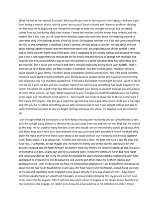 What the hell is that about? So stupid. Why would you taint or destroy your marriage just to keep a guy
from loving a woman that is not the same race as you? Sarah is dumb and I have no problem blasting
her because she is disgusting and I loved him enough to help him through his issues but her desire
comes from racism during black lives matter. I know her motives and she knows how he feels and she
doesn't like it and I am sick of racist white females, especially ones who know me messing around to
take what they think belongs to me. Grow up Sarah. Christopher told her that I did the same sexual thing
for him so she jumped on it and that is how it started. He was going to use her. He lied about me and
about having sexual relations with me more than once and I am angry because of that so that is why I
had to make sure her name was in this post. She is supposed to be a Godly woman and respect her vows
and if she is not happy then she should get on her knees and pray to God to change her marriage and
help her and her husband find a way to love one another in a great way than they had when they first
got married. She is racist and I know it and that's not cool especially during Black Lives Matter. That is
what we all need to do when we have trouble in paradise. You don't cheat Sarah. You don't stray or
cause danger to your family. You don't know Christopher and his connections. And if he put it out then
someone could come around and harm your family because people can be evil in pursuit of something
that someone else had that they wanted too. If he told a friend that friend might say well I want to see if
she will do it with me too and she could get raped if she said no and something bad could happen to her
family. You don't do stupid things like that and endanger your family or yourself because you are jealous
of some other woman. Let it go. What happened to you? I forgive you both though because me holding
on to anger and resentment is not worth it. I love myself too much to allow that to fester in my heart. I
don't want Christopher, I let him go a long time ago and any time a guy calls you or sends you a message
and tells you he has done something sexual with someone just to see if you will get jealous and give it
up for him then you need to see the bright red flag and leave him alone. It's obvious he is very messed
up.
I can't imagine that we are meant to be if he keeps messing with my family and so-called friends to see
what he can get away with or to see who he can pull away from me and turn on me. That was his motive
by the way. He has used so many females to see who would turn on me and who would get jealous if he
tells them how much he is so in love with me. If he was so in love then why didn't he tell me that? Why
didn't he make an effort to make sure I knew so we could work on our friendship and end up together
later? Fear, ladies. It's all about fear. He feels and lives like a loser. He does not have a job. He does not
have real, true friends, except maybe one. He hates his family and by the way his dad was in on the
business stealing too. He hates himself, he doesn't have any money, he drives his dads car and this guy is
in his mid to late 30's. So you can see he is a walking loser. I know my words are harsh but he is racist
and too jealous to ever be in my life unless he changed his ways and cultivated a relationship with God,
apologized to everyone he lied to about me and used to get off or make me or them jealous and
apologize to me. Until he does that we have no relationship whatsoever. I am tired of him spreading lies
about me. He has never touched me in any way. We have never even held hands, kissed, hung out even
as friends and especially never engaged in any sexual activity in any way shape or form. I have never
sent him sexual emails, or sexual text messages, or sexual videos showing him my private parts (I have
never done that for anyone, I don't roll that way and I refuse to engage in the stupid sexual foolishness
that everyone else engages in) I don't even know his email address or his cell phone number. I have
 
