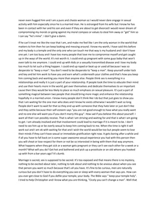 never even hugged him and I am a pure and chaste woman so I would never dare engage in sexual
activity with him especially since he is a married man. He is estranged from his wife but I know he has
been in contact with her and his son and even if they are about to get divorced I would never dream of
compromising my morals or going against my moral compass or values to steal him away or "get" him so
I can say "he's mine". I don't give a damn.
If he can't treat me like the rose that I am, and make me feel like I am the only woman in the world that
matters to him then he can keep looking and messing around. I know my worth, I have said this before
and my body is a temple and the only one who can touch me that way is my husband and I don't have
one yet. I am too busy and I have too many people that love me to compromise myself and get caught
up in the ways of the world. It's not worth it. I could end up pregnant with some guys baby that won't
even talk to me anymore. I could end up with Aids or a sexually transmitted disease and I love my body
too much to let such a thing happen. I could end up raped or beat up or used all because I was so
desperate to "keep a man". You don't need to be desperate to "keep a man". Keep yourself under lock
and key and let him work to have you and earn what's underneath your clothes and that's how you keep
him coming back and wanting you more than anyone else. People think sex is everything in a
relationships and really it is just a part of your relationship. If people took the time to educate their mind
and use their hearts more in the world, get over themselves and dedicate themselves to an important
cause then they would be less likely to place so much emphasis on sexual pleasure. It's just a part of
something magical between two people that should bring more magic and enhance the relationship
hopefully in a married union. I know many people don't think like I do but that just goes to show you
that I am waiting for the one man who does and I know he exists otherwise I wouldn't wait so long.
People don't want to wait for that so they end up with someone that they hate later or just don't like
and they settle because their self-esteem says "you are not good enough to have what you really want
and no one else will want you if you don't marry this guy". How sad if you believe this about yourself. I
want all that I can possibly receive. That is what I am striving and waiting for and that is what I am going
to get. I am already involved and that involvement could lead to marriage if it is meant to be. I don't
need to sex him up or be overly sexual to keep him coming back to me. When the time is right it will
work out and I am ok with waiting for that and I wish the world would be too but people seem to lose
their minds if they can't have sexual or immediate gratification right now. It gets boring after a while and
if all you have to fall back on is some super awesome sexual experience you had with this person then
you will cheat or lose respect for them or not be so interested in being with them that way anymore.
What happens when they get sick or a woman gets pregnant or they can't see each other for a week or a
month? What will you do? Get hot and bothered and pick up a prostitute or an old whore you hooked
up with from a bar years ago? It's dumb.
Marriage is sacred, sex is supposed to be sacred. It's too exposed and that means there is no mystery,
nothing to be excited about later, nothing to talk about and nothing to be anxious about when you see
that person you want so much because that's all you have. It's fine to be curious, men are naturally
curious but you don't have to do everything you see or sleep with every woman that says yes. How can
you ever get close to God if you defile your temple, your body. The Bible says " keep your temple holy".
I tried to help Christopher and I know what you are thinking, "Cicely you can't change a man". Well that
 