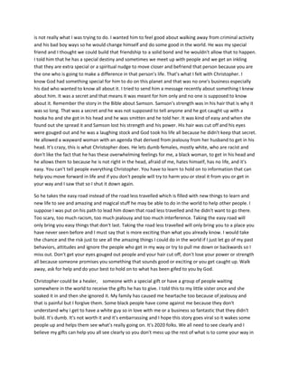 is not really what I was trying to do. I wanted him to feel good about walking away from criminal activity
and his bad boy ways so he would change himself and do some good in the world. He was my special
friend and I thought we could build that friendship to a solid bond and he wouldn't allow that to happen.
I told him that he has a special destiny and sometimes we meet up with people and we get an inkling
that they are extra special or a spiritual nudge to move closer and befriend that person because you are
the one who is going to make a difference in that person's life. That's what I felt with Christopher. I
know God had something special for him to do on this planet and that was no one's business especially
his dad who wanted to know all about it. I tried to send him a message recently about something I knew
about him. It was a secret and that means it was meant for him only and no one is supposed to know
about it. Remember the story in the Bible about Samson. Samson's strength was in his hair that is why it
was so long. That was a secret and he was not supposed to tell anyone and he got caught up with a
hooka ho and she got in his head and he was smitten and he told her. It was kind of easy and when she
found out she spread it and Samson lost his strength and his power. His hair was cut off and his eyes
were gouged out and he was a laughing stock and God took his life all because he didn't keep that secret.
He allowed a wayward woman with an agenda that derived from jealousy from her husband to get in his
head. It's crazy, this is what Christopher does. He lets dumb females, mostly white, who are racist and
don't like the fact that he has these overwhelming feelings for me, a black woman, to get in his head and
he allows them to because he is not right in the head, afraid of me, hates himself, has no life, and it's
easy. You can't tell people everything Christopher. You have to learn to hold on to information that can
help you move forward in life and if you don't people will try to harm you or steal it from you or get in
your way and I saw that so I shut it down again.
So he takes the easy road instead of the road less travelled which is filled with new things to learn and
new life to see and amazing and magical stuff he may be able to do in the world to help other people. I
suppose I was put on his path to lead him down that road less travelled and he didn't want to go there.
Too scary, too much racism, too much jealousy and too much interference. Taking the easy road will
only bring you easy things that don't last. Taking the road less travelled will only bring you to a place you
have never seen before and I must say that is more exciting than what you already know. I would take
the chance and the risk just to see all the amazing things I could do in the world if I just let go of my past
behaviors, attitudes and ignore the people who get in my way or try to pull me down or backwards so I
miss out. Don't get your eyes gouged out people and your hair cut off, don't lose your power or strength
all because someone promises you something that sounds good or exciting or you get caught up. Walk
away, ask for help and do your best to hold on to what has been gifed to you by God.
Christopher could be a healer, someone with a special gift or have a group of people waiting
somewhere in the world to receive the gifts he has to give. I told this to my little sister once and she
soaked it in and then she ignored it. My family has caused me heartache too because of jealousy and
that is painful but I forgive them. Some black people have come against me because they don't
understand why I get to have a white guy so in love with me or a business so fantastic that they didn't
build. It's dumb. It's not worth it and it's embarrassing and I hope this story goes viral so it wakes some
people up and helps them see what's really going on. It's 2020 folks. We all need to see clearly and I
believe my gifts can help you all see clearly so you don't mess up the rest of what is to come your way in
 