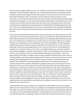 the future which includes the New Jerusalem. It's real folks. It's in the book of the Revelation. The word
"Revelation" should be enough to wake you all up. It means things that are to come and that includes
the New Jerusalem and once again, we have to be ready for it or you will miss out. Don't miss out. You
don't need to be jealous of me or anyone else. You don't need to be insecure or give in to your
insecurities or cater to low self-esteem because we were all made in the image of God, yes white people,
that goes for black people too. That means we all have gifts and God loves us all and takes care of us all
and we all have a brilliant mind and can have the mind of God and can do greater works in the world if
we do what we are supposed to do and walk away from worldly things to do Godly things and live holy
lives. That's all I have been doing and I am not the only one who lives this way. People don't always talk
about what they are doing but sometimes you need to to wake people up and help them see what they
don't see.
I don't want to be with Christopher and if I did it's none of your business. You don't need to try to steal
my business from me because you didn't build it and you are so jealous that I get all this attention and I
have all these connections and I have this brilliant business. You could build a brilliant business too and
get a ton of connections and attention but you need to make sure your heart is right and in it and your
intentions are to help others and not just look good. That's why I started BAB so I could bring people
together that were like-minded and wanted to build their own business like me. It's why I started my
partnership. It was not to make people jealous of me, it was not to toot my horn and tell people how
awesome I am, it was not to make a ton of money so I could go buy fancy cars and houses and brand
name clothes and gadgets. I don't give a damn about that stuff. I am fine shopping at Ross finding a cute
$15 dress and some shoes to match and maybe finding a Hello Kitty purse to go with it. I don't care
about frivoulous stuff. My car is modest and yes one day I would like a Tesla but that can wait until I am
settled and where I want to be planted permanently with a family and a place for my business. I am fine
waiting and fine splurging every once in a while but my goal, my purpose is to help the youth move
forward in life so they don't do to someone what you have done to me as adults. Some of you are
innocent and some of you are guilty. Christopher has spread so many rumors and lies about me and is
desperate to make sure no one responds to my posts (I don't give a damn about that either because I
know people are watching and I know they are being helped aned by the way, I get text messages and
email and responses in other ways that you don't see), and he wants me to be jealous of him and all the
attention he gets from easy females (who cares, I have love from someone else), he wants me to fail at
business so he can pick it up and run it himself and say "yep, I am a white man and she was black and I
knew I could do this better" and that will never happen. It's dumb. I treated him with nothing but
respect and dignity and I told people he had a heart of gold, I blasted my feelings for him so he would
respond and be a man about what he was feeling so we could figure it out since he is still married. I was
kind to him and he was evil to me.
I would have been his friend at a distance out of respect for his wife whether he was communicating
with her or not. He may still have a mission or a calling but I am not going to force it down his throat nor
chase after him to see if he responds. I have better things to do and I won't stop doing those things until
I am ready to move forward with something new. I have just begun and I love what I do and no one can
ever take that away from me, especially a white, racist male who can't keep his mouth shut to save his
 
