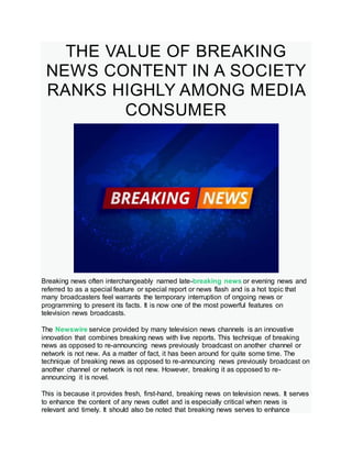 THE VALUE OF BREAKING
NEWS CONTENT IN A SOCIETY
RANKS HIGHLY AMONG MEDIA
CONSUMER
Breaking news often interchangeably named late-breaking news or evening news and
referred to as a special feature or special report or news flash and is a hot topic that
many broadcasters feel warrants the temporary interruption of ongoing news or
programming to present its facts. It is now one of the most powerful features on
television news broadcasts.
The Newswire service provided by many television news channels is an innovative
innovation that combines breaking news with live reports. This technique of breaking
news as opposed to re-announcing news previously broadcast on another channel or
network is not new. As a matter of fact, it has been around for quite some time. The
technique of breaking news as opposed to re-announcing news previously broadcast on
another channel or network is not new. However, breaking it as opposed to re-
announcing it is novel.
This is because it provides fresh, first-hand, breaking news on television news. It serves
to enhance the content of any news outlet and is especially critical when news is
relevant and timely. It should also be noted that breaking news serves to enhance
 