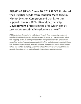 1
BREAKING NEWS: “June 30, 2017 JRCCA Produced
the First Rice seeds from Tonekoh Meta tribe in
Momo Division Cameroon and thanks to the
support from our JRFI-USA and partnership
Development projects in the area which aim at
promoting sustainable agriculture as well”
JRCCA as beginner farmers in rice production in Tonekoh Meta, agricultural producer are
interested in transitioning to more sustainable practices, as the JRCCA VP Ma Commy puts it
they are going to start by learning more about the principles of sustainable agriculture and
some of the "systems" approaches associated with it. They are fostering partnership with Ndop
Rice Producers and encouraging other local farmers in the more than 28 rural remote villages
in Meta and neighbor to also help sustain their “JRCCA Annual Feed our Hungry Children and
people in the regions, in the remote villages in Meta and neighbors that we serve.
 