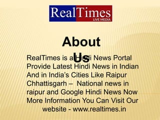 About
UsRealTimes is a Hindi News Portal
Provide Latest Hindi News in Indian
And in India’s Cities Like Raipur
Chhattisgarh – National news in
raipur and Google Hindi News Now
More Information You Can Visit Our
website - www.realtimes.in
 