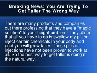 Breaking News! You Are Trying To
Get Taller The Wrong Way
There are many products and companies
out there professing that they have a "magic
solution" to your height problem. They claim
that all you have to do is swallow my pill or
inject certain chemicals in your body and
poof you will grow taller. These pills or
injections have not been proven to work at
all. So the best way to get taller is doing it
the natural way.
 