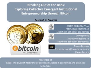 Breaking Out of the Bank:
Exploring Collective Emergent Institutional
Entrepreneurship through Bitcoin
Research-in-Progress
Robin Teigland, Ph.D.
robin.teigland@hhs.se
Stockholm School of Economics
Tomas Larsson
Tomas.larsson@kairosfuture.com
Kairos Future
Zeynep Yetis
zeynep.yetis@hhs.se
Stockholm School of Economics
Presented at
SNEE: The Swedish Network for European Studies in Economics and Business
May 2013
 