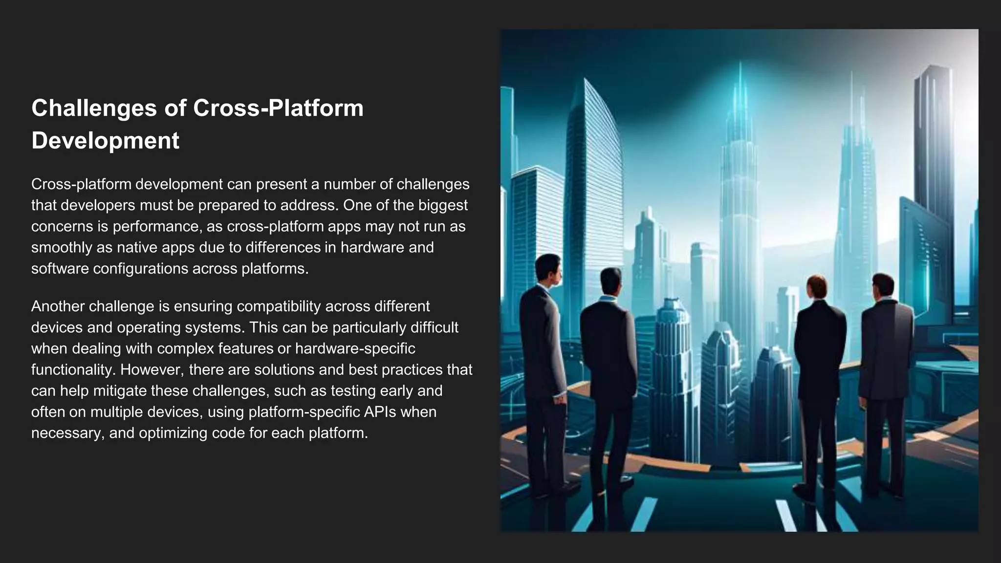 Challenges of Cross-Platform
Development
Cross-platform development can present a number of challenges
that developers must be prepared to address. One of the biggest
concerns is performance, as cross-platform apps may not run as
smoothly as native apps due to differences in hardware and
software configurations across platforms.
Another challenge is ensuring compatibility across different
devices and operating systems. This can be particularly difficult
when dealing with complex features or hardware-specific
functionality. However, there are solutions and best practices that
can help mitigate these challenges, such as testing early and
often on multiple devices, using platform-specific APIs when
necessary, and optimizing code for each platform.
 