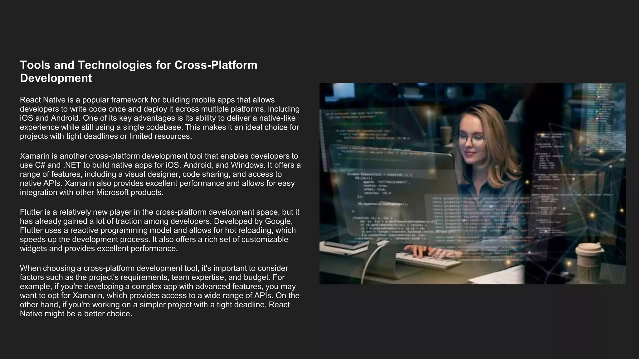 Tools and Technologies for Cross-Platform
Development
React Native is a popular framework for building mobile apps that allows
developers to write code once and deploy it across multiple platforms, including
iOS and Android. One of its key advantages is its ability to deliver a native-like
experience while still using a single codebase. This makes it an ideal choice for
projects with tight deadlines or limited resources.
Xamarin is another cross-platform development tool that enables developers to
use C# and .NET to build native apps for iOS, Android, and Windows. It offers a
range of features, including a visual designer, code sharing, and access to
native APIs. Xamarin also provides excellent performance and allows for easy
integration with other Microsoft products.
Flutter is a relatively new player in the cross-platform development space, but it
has already gained a lot of traction among developers. Developed by Google,
Flutter uses a reactive programming model and allows for hot reloading, which
speeds up the development process. It also offers a rich set of customizable
widgets and provides excellent performance.
When choosing a cross-platform development tool, it's important to consider
factors such as the project's requirements, team expertise, and budget. For
example, if you're developing a complex app with advanced features, you may
want to opt for Xamarin, which provides access to a wide range of APIs. On the
other hand, if you're working on a simpler project with a tight deadline, React
Native might be a better choice.
 
