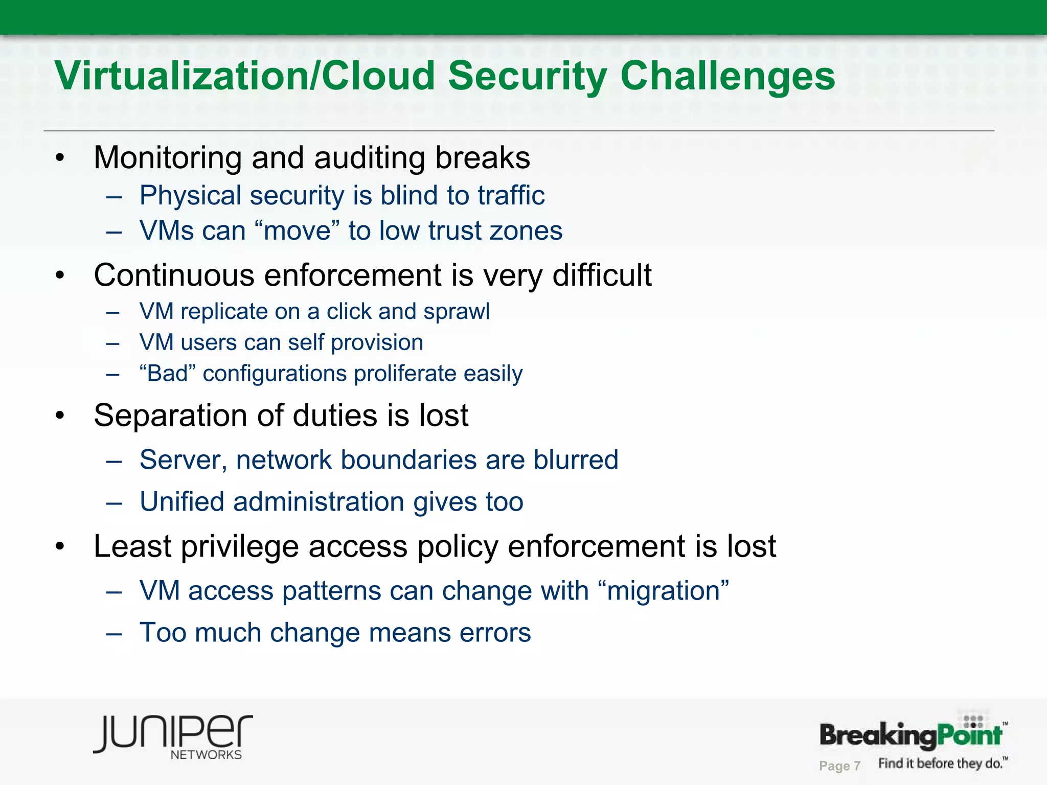 Virtualization/Cloud Security Challenges
• Monitoring and auditing breaks
   – Physical security is blind to traffic
   – VMs can “move” to low trust zones
• Continuous enforcement is very difficult
   – VM replicate on a click and sprawl
   – VM users can self provision
   – “Bad” configurations proliferate easily
• Separation of duties is lost
   – Server, network boundaries are blurred
   – Unified administration gives too
• Least privilege access policy enforcement is lost
   – VM access patterns can change with “migration”
   – Too much change means errors



                                                      Page 7
 