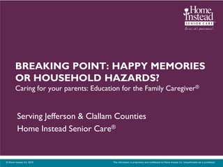BREAKING POINT: HAPPY MEMORIES
        OR HOUSEHOLD HAZARDS?
        Caring for your parents: Education for the Family Caregiver®


          Serving Jefferson & Clallam Counties
          Home Instead Senior Care®


© Home Instead, Inc. 2010.             This information is proprietary and confidential to Home Instead, Inc. Unauthorized use is prohibited.
 
