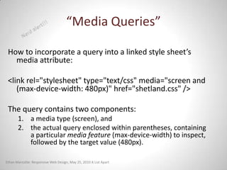 “Media Queries”

 How to incorporate a query into a linked style sheet’s
   media attribute:

 <link rel="stylesheet" type="text/css" media="screen and
    (max-device-width: 480px)" href="shetland.css" />

 The query contains two components:
       1. a media type (screen), and
       2. the actual query enclosed within parentheses, containing
          a particular media feature (max-device-width) to inspect,
          followed by the target value (480px).

Ethan Marcotte: Responsive Web Design, May 25, 2010 A List Apart
 