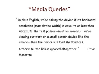 “Media Queries”
“In plain English, we’re asking the device if its horizontal
  resolution (max-device-width) is equal to or less than
  480px. If the test passes—in other words, if we’re
  viewing our work on a small-screen device like the
  iPhone—then the device will load shetland.css.

  Otherwise, the link is ignored altogether.”     -- Ethan
  Marcotte
 