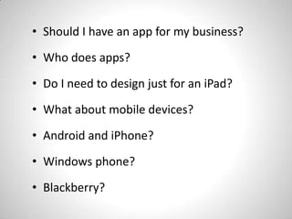 • Should I have an app for my business?
• Who does apps?

• Do I need to design just for an iPad?
• What about mobile devices?

• Android and iPhone?
• Windows phone?

• Blackberry?
 