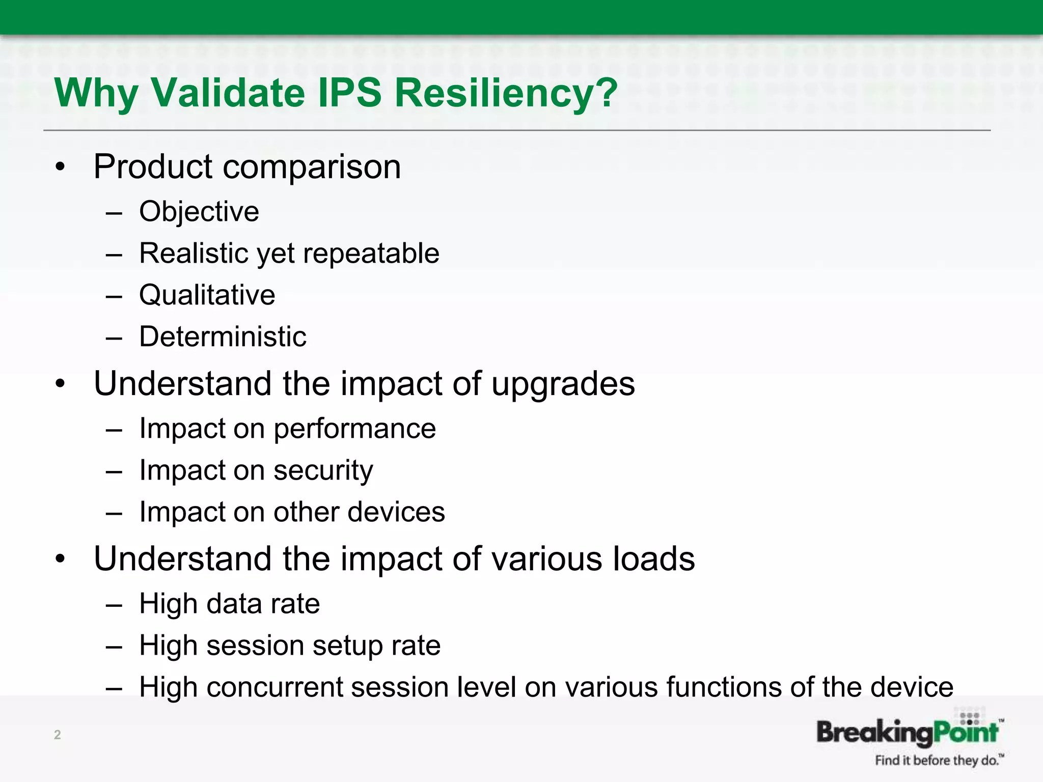 Why Validate IPS Resiliency?Product comparisonObjectiveRealistic yet repeatableQualitativeDeterministicUnderstand the impact of upgrades Impact on performanceImpact on securityImpact on other devicesUnderstand the impact of various loads High data rateHigh session setup rateHigh concurrent session level on various functions of the device2