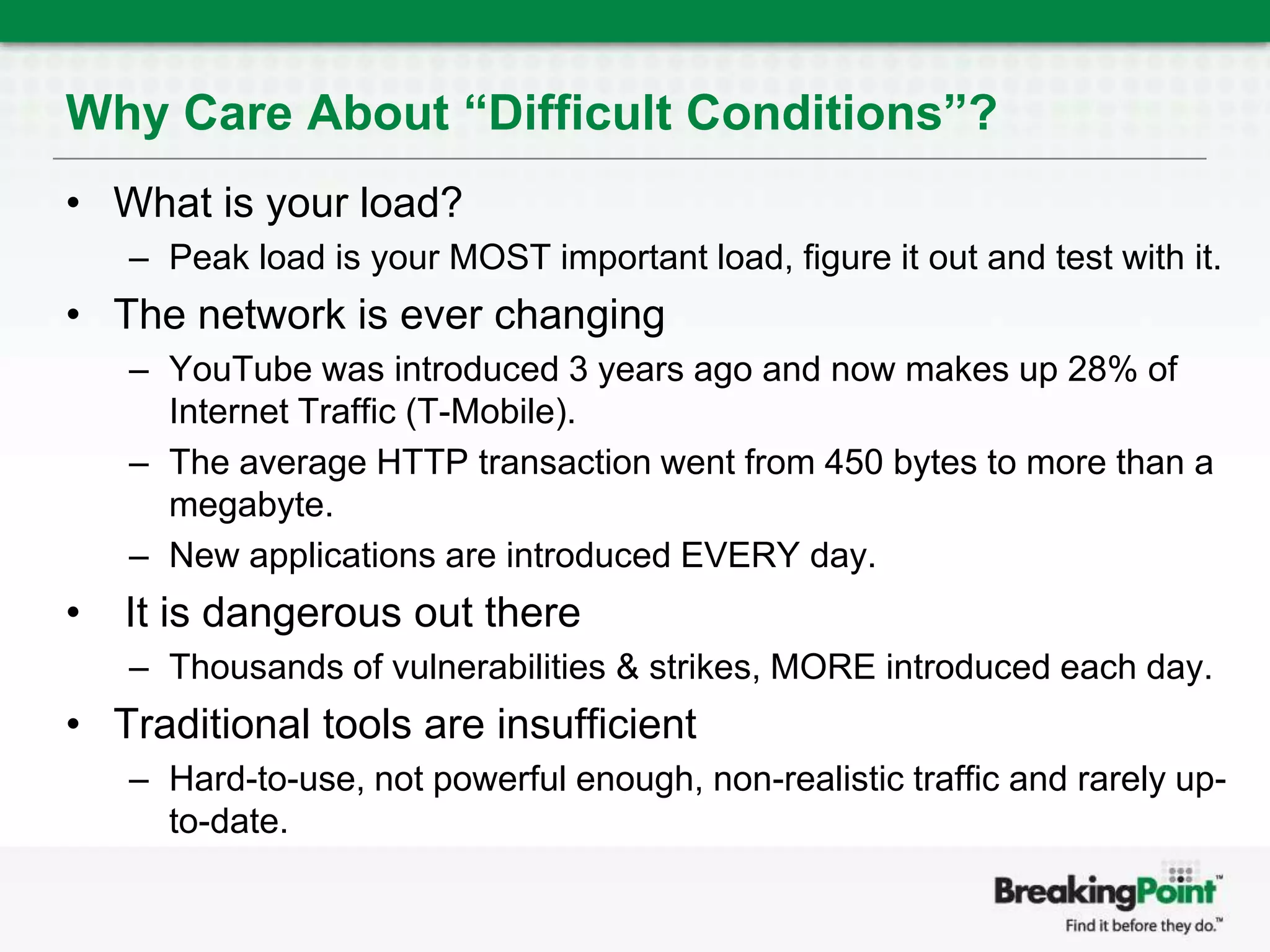 Why Care About “Difficult Conditions”?What is your load?Peak load is your MOST important load, figure it out and test with it.The network is ever changingYouTube was introduced 3 years ago and now makes up 28% of Internet Traffic (T-Mobile).The average HTTP transaction went from 450 bytes to more than a megabyte.New applications are introduced EVERY day. It is dangerous out thereThousands of vulnerabilities & strikes, MORE introduced each day.Traditional tools are insufficientHard-to-use, not powerful enough, non-realistic traffic and rarely up-to-date.