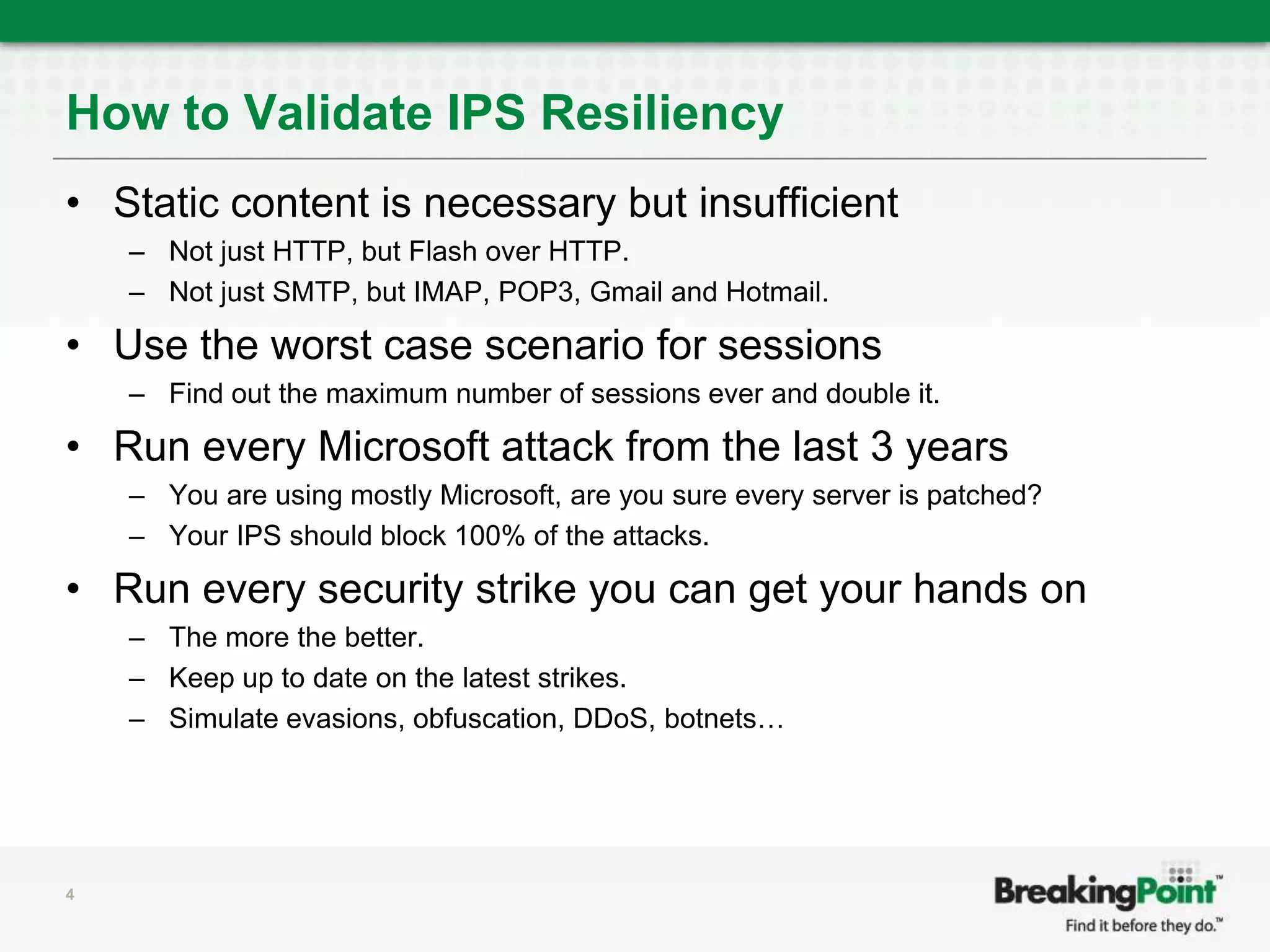 How to Validate IPS ResiliencyStatic content is necessary but insufficientNot just HTTP, but Flash over HTTP. Not just SMTP, but IMAP, POP3, Gmail and Hotmail.Use the worst case scenario for sessionsFind out the maximum number of sessions ever and double it.Run every Microsoft attack from the last 3 yearsYou are using mostly Microsoft, are you sure every server is patched?Your IPS should block 100% of the attacks.Run every security strike you can get your hands onThe more the better.Keep up to date on the latest strikes.Simulate evasions, obfuscation, DDoS, botnets…4