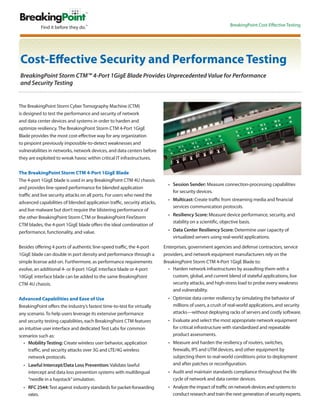 BreakingPoint Cost-Effective Testing




Cost-Effective Security and Performance Testing
BreakingPoint Storm CTM™ 4-Port 1GigE Blade Provides Unprecedented Value for Performance
and Security Testing


The BreakingPoint Storm Cyber Tomography Machine (CTM)
is designed to test the performance and security of network
and data center devices and systems in order to harden and
optimize resiliency. The BreakingPoint Storm CTM 4-Port 1GigE
Blade provides the most cost-effective way for any organization
to pinpoint previously impossible-to-detect weaknesses and
vulnerabilities in networks, network devices, and data centers before
they are exploited to wreak havoc within critical IT infrastructures.

The BreakingPoint Storm CTM 4-Port 1GigE Blade
The 4-port 1GigE blade is used in any BreakingPoint CTM 4U chassis
                                                                            •	 Session Sender: Measure connection-processing capabilities
and provides line-speed performance for blended application
                                                                               for security devices.
traffic and live security attacks on all ports. For users who need the
                                                                            •	 Multicast: Create traffic from streaming media and financial
advanced capabilities of blended application traffic, security attacks,
                                                                               services communication protocols.
and live malware but don’t require the blistering performance of
                                                                            •	 Resiliency Score: Measure device performance, security, and
the other BreakingPoint Storm CTM or BreakingPoint FireStorm
                                                                               stability on a scientific, objective basis.
CTM blades, the 4-port 1GigE blade offers the ideal combination of
performance, functionality, and value.                                      •	 Data Center Resiliency Score: Determine user capacity of
                                                                               virtualized servers using real-world applications.

Besides offering 4 ports of authentic line-speed traffic, the 4-port      Enterprises, government agencies and defense contractors, service
1GigE blade can double in port density and performance through a          providers, and network equipment manufacturers rely on the
simple license add-on. Furthermore, as performance requirements           BreakingPoint Storm CTM 4-Port 1GigE Blade to:
evolve, an additional 4- or 8-port 1GigE interface blade or 4-port          •	 Harden network infrastructures by assaulting them with a
10GigE interface blade can be added to the same BreakingPoint                  custom, global, and current blend of stateful applications, live
CTM 4U chassis.                                                                security attacks, and high-stress load to probe every weakness
                                                                               and vulnerability.
Advanced Capabilities and Ease of Use                                       •	 Optimize data center resiliency by simulating the behavior of
BreakingPoint offers the industry’s fastest time-to-test for virtually         millions of users, a crush of real-world applications, and security
any scenario. To help users leverage its extensive performance                 attacks—without deploying racks of servers and costly software.
and security testing capabilities, each BreakingPoint CTM features          •	 Evaluate and select the most appropriate network equipment
an intuitive user interface and dedicated Test Labs for common                 for critical infrastructure with standardized and repeatable
scenarios such as:                                                             product assessments.
  •	 Mobility Testing: Create wireless user behavior, application           •	 Measure and harden the resiliency of routers, switches,
     traffic, and security attacks over 3G and LTE/4G wireless                 firewalls, IPS and UTM devices, and other equipment by
     network protocols.                                                        subjecting them to real-world conditions prior to deployment
  •	 Lawful Intercept/Data Loss Prevention: Validate lawful                    and after patches or reconfiguration.
     intercept and data loss prevention systems with multilingual           •	 Audit and maintain standards compliance throughout the life
     “needle in a haystack” simulation.                                        cycle of network and data center devices.
  •	 RFC 2544: Test against industry standards for packet-forwarding        •	 Analyze the impact of traffic on network devices and systems to
     rates.                                                                    conduct research and train the next generation of security experts.
 