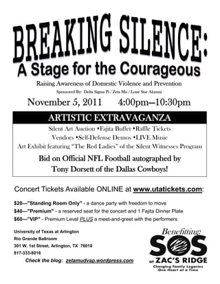 Raising Awareness of Domestic Violence and Prevention
                    Sponsored By: Delta Sigma Pi / Zeta Mu / Lone Star Alumni

      November 5, 2011                               4:00pm—10:30pm
                ARTISTIC EXTRAVAGANZA
              Silent Art Auction Fajita Buffet Raffle Tickets
               Vendors Self-Defense Demos LIVE Music
 Art Exhibit featuring “The Red Ladies” of the Silent Witnesses Program
            Bid on Official NFL Football autographed by
                Tony Dorsett of the Dallas Cowboys!

Concert Tickets Available ONLINE at www.utatickets.com:
$20—"Standing Room Only" - a dance party with freedom to move
$40—"Premium" - a reserved seat for the concert and 1 Fajita Dinner Plate
$60—"VIP" - Premium Level PLUS a meet-and-greet with the performers

University of Texas at Arlington                                            Benefitting:
Rio Grande Ballroom
301 W. 1st Street, Arlington, TX 76010
817-333-8016
     Check the blog: zetamudvap.wordpress.com
 