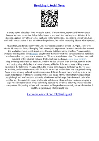 Breaking A Social Norm
In every aspect of society, there are social norms. Without norms, there would become chaos
because we need norms that define behaviors as proper and others as improper. Whether it be
dressing a certain way at your job or treating a fellow employee or classmate a special way. Last
weekend I broke a norm. It was an awkward experiment, but rather interesting. Here's what happened.
My partner Jennifer and I arrived to Little Havana Restaurant at around 12:30 pm. There were
around 18 observers there, all ranging from probably 9–50 years old. It wasn't too quiet but it wasn't
too loud either. Most people inside were Cubans, but there were a couple of Americans too.
Everyone minding their own business, caught up in their conversations, typical restaurant behaviors.
I acted normal as everyone acts in a restaurant. We were seated at our table. The waiter came, took
our drink order, returned with our drinks, took our food order...show more content...
They are things that we all do naturally, whether its face the door in an elevator, eat with a fork
and knife, giving a baby boy trucks and a baby girl Barbie dolls, or even not talking to your
neighbor in the bathroom. It's very difficult to break a norm because its things we do ever since
we are born, and we don't want to ruin the social nature that we live in or ruin our group identity.
Some norms are easy to break but others are more difficult. In some cases, breaking a norm can
seem disrespectful or offensive to some people, also called Mores, while others will just make
people laugh and aren't taken to seriously, also known as Folkways. Social control, or in other
words a way for society to ensure conformity with the use of rewards and punishments, play a
large role in whether or not we do something because we are afraid of having to deal with the
consequences. Depending on how strict the norm, will depend on the severity of social sanction. It
could be a punishment while it could be a
Get more content on HelpWriting.net
 
