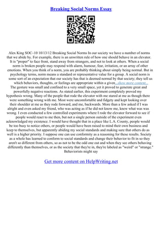Breaking Social Norms Essay
Alex King SOC–10 10/13/12 Breaking Social Norms In our society we have a number of norms
that we abide by. For example, there is an unwritten rule of how one should behave in an elevator.
It is "proper" to face front, stand away from strangers, and not to look at others. When a social
norm is broken people may respond with alarm, humour, fear, irritation, or an array of other
emotions. When you think of a norm, you are probably thinking about simply being normal. But in
psychology terms, norm means a standard or representative value for a group. A social norm is
some sort of an expectation that our society has that is deemed normal by that society; they tell us
which behaviors, thoughts, or feelings are appropriate within a given...show more content...
The gesture was small and confined to a very small space, yet it proved to generate great and
powerfully negative reactions. As stated earlier, this experiment completely proved my
hypothesis wrong. Many of the people that rode the elevator with me stared at me as though there
were something wrong with me. Most were uncomfortable and fidgety and kept looking over
their shoulder at me as they rode forward, and me, backwards. More than a few asked if I was
alright and even asked my friend, who was acting as if he did not know me, knew what was was
wrong. I even conducted a few controlled experiments where I rode the elevator forward to see if
people would react to me then, but not a single person outside of the experiment even
acknowledged my existence. I would have thought that in a place like L.A. County, people would
be too busy to notice others, or people would have been raised to mind their own business and
keep to themselves, but apparently abiding my social standards and making sure that others do as
well is a higher priority. I suppose one can use conformity as a reasoning for these results. Society
as a whole has learned to conform to social standards and change their behavior to fit in so they
aren't so different from others, so as not to be the odd one out and when they see others behaving
differently than themselves, or as the society that they're in, they're labeled as "weird" or "strange."
Behaviorists might say
Get more content on HelpWriting.net
 