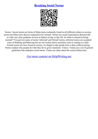 Breaking Social Norms
Norms– Social norms are forms of behaviours commonly found in all different culture or society,
norms are behaviours that are expected to be 'normal'. Norms are social expectations that provide
us with very clear guidance on how to behave in day to day life. So what is classed as being
'normal'? You get two types of norms 'informal' and 'formal' norms, informal norms are accepted
ways of thinking and behaving but are not written down anywhere such as waiting in a Que.
Formal norms are laws found in society, it's illegal to take goods from a shop without paying.
Norms explain why people do what they do in given situations. Values– Values are a set of general
guidelines that underpin social norms. Values are ideas about the correct behaviours
Get more content on HelpWriting.net
 