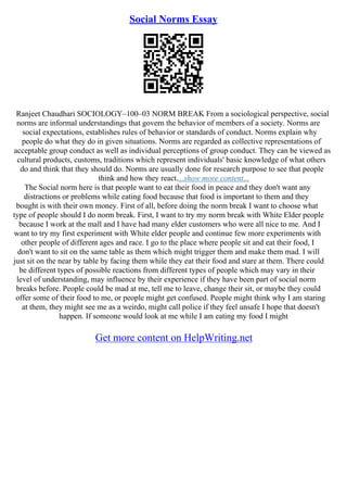 Social Norms Essay
Ranjeet Chaudhari SOCIOLOGY–100–03 NORM BREAK From a sociological perspective, social
norms are informal understandings that govern the behavior of members of a society. Norms are
social expectations, establishes rules of behavior or standards of conduct. Norms explain why
people do what they do in given situations. Norms are regarded as collective representations of
acceptable group conduct as well as individual perceptions of group conduct. They can be viewed as
cultural products, customs, traditions which represent individuals' basic knowledge of what others
do and think that they should do. Norms are usually done for research purpose to see that people
think and how they react....show more content...
The Social norm here is that people want to eat their food in peace and they don't want any
distractions or problems while eating food because that food is important to them and they
bought is with their own money. First of all, before doing the norm break I want to choose what
type of people should I do norm break. First, I want to try my norm break with White Elder people
because I work at the mall and I have had many elder customers who were all nice to me. And I
want to try my first experiment with White elder people and continue few more experiments with
other people of different ages and race. I go to the place where people sit and eat their food, I
don't want to sit on the same table as them which might trigger them and make them mad. I will
just sit on the near by table by facing them while they eat their food and stare at them. There could
be different types of possible reactions from different types of people which may vary in their
level of understanding, may influence by their experience if they have been part of social norm
breaks before. People could be mad at me, tell me to leave, change their sit, or maybe they could
offer some of their food to me, or people might get confused. People might think why I am staring
at them, they might see me as a weirdo, might call police if they feel unsafe I hope that doesn't
happen. If someone would look at me while I am eating my food I might
Get more content on HelpWriting.net
 