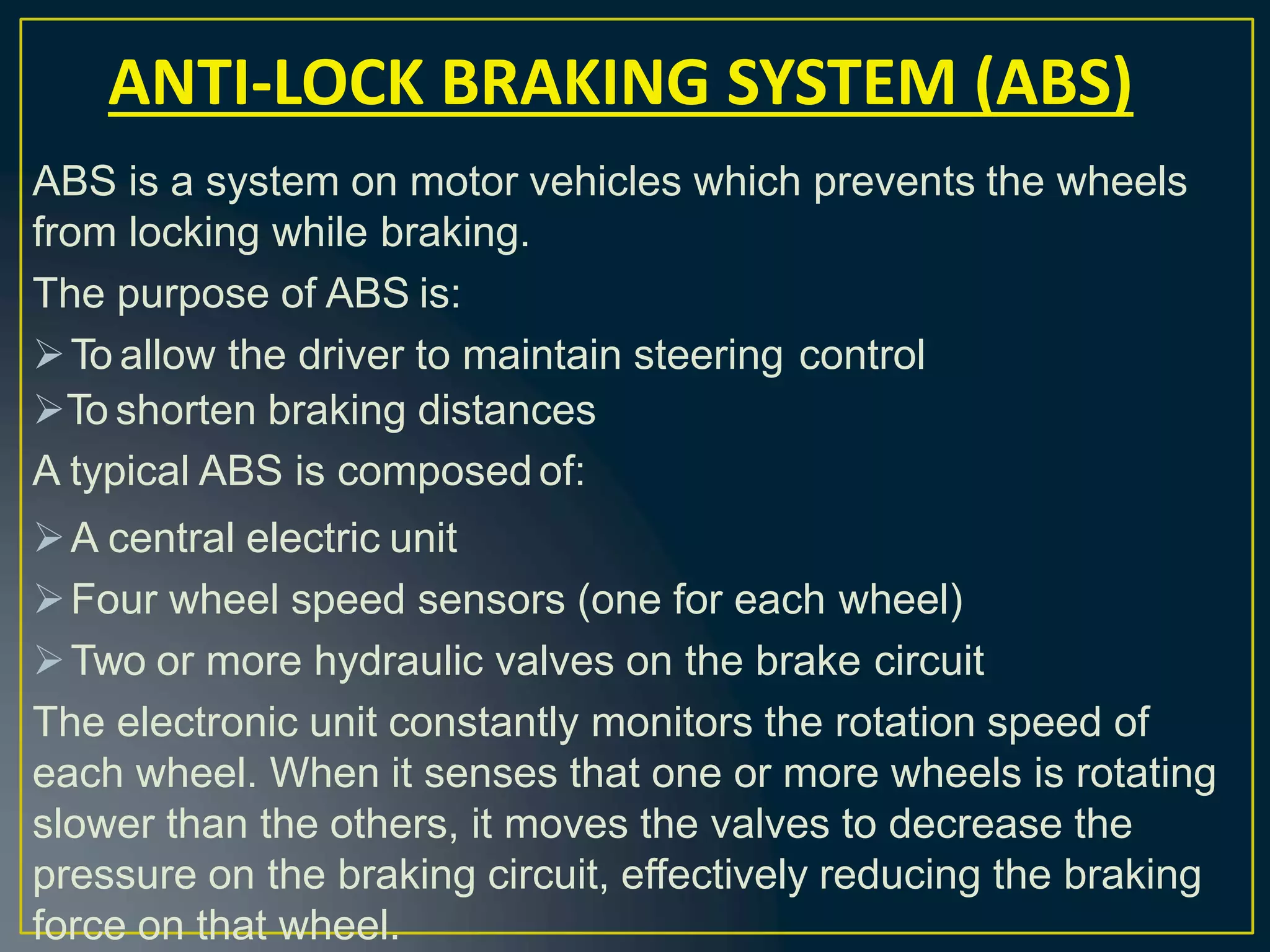 ABS is a system on motor vehicles which prevents the wheels
from locking while braking.
The purpose of ABS is:
To allow the driver to maintain steering control
To shorten braking distances
A typical ABS is composed of:
A central electric unit
Four wheel speed sensors (one for each wheel)
Two or more hydraulic valves on the brake circuit
The electronic unit constantly monitors the rotation speed of
each wheel. When it senses that one or more wheels is rotating
slower than the others, it moves the valves to decrease the
pressure on the braking circuit, effectively reducing the braking
force on that wheel.
ANTI-LOCK BRAKING SYSTEM (ABS)
 