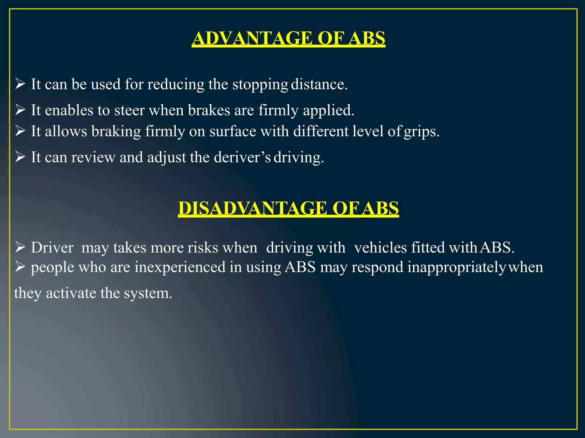 ADVANTAGE OF ABS
 It can be used for reducing the stopping distance.
 It enables to steer when brakes are firmly applied.
 It allows braking firmly on surface with different level ofgrips.
 It can review and adjust the deriver’sdriving.
DISADVANTAGE OFABS
 Driver may takes more risks when driving with vehicles fitted withABS.
 people who are inexperienced in using ABS may respond inappropriatelywhen
they activate the system.
 