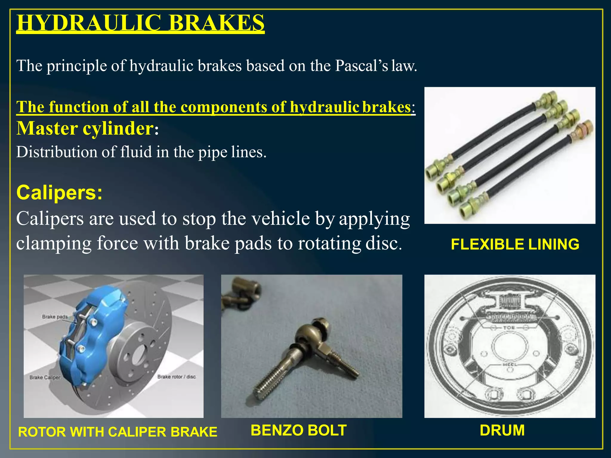 HYDRAULIC BRAKES
The principle of hydraulic brakes based on the Pascal’s law.
The function of all the components of hydraulicbrakes:
Master cylinder:
Distribution of fluid in the pipe lines.
Calipers:
Calipers are used to stop the vehicle by applying
clamping force with brake pads to rotating disc. FLEXIBLE LINING
BENZO BOLT DRUM
ROTOR WITH CALIPER BRAKE
 