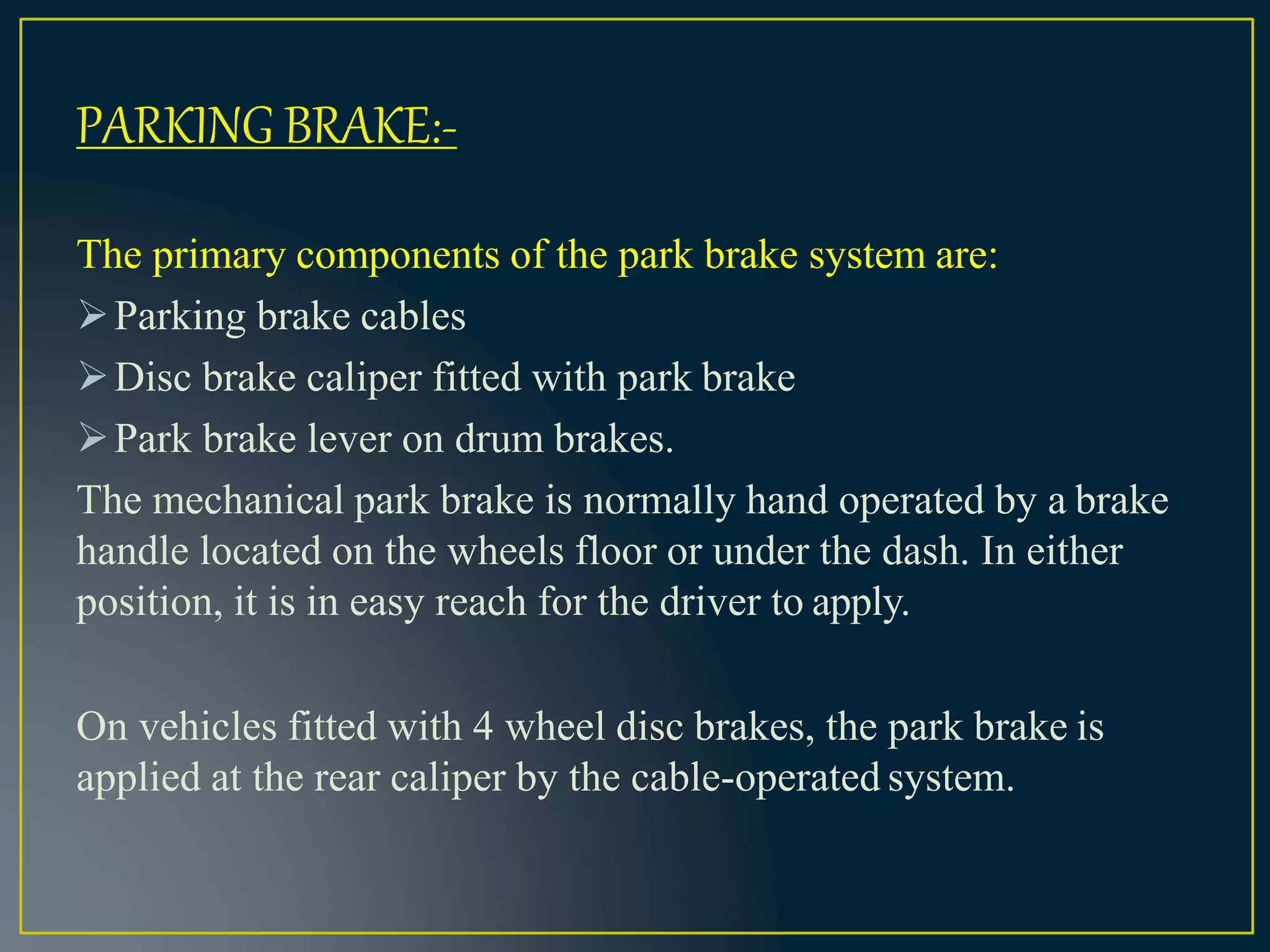 The primary components of the park brake system are:
Parking brake cables
Disc brake caliper fitted with park brake
Park brake lever on drum brakes.
The mechanical park brake is normally hand operated by a brake
handle located on the wheels floor or under the dash. In either
position, it is in easy reach for the driver to apply.
On vehicles fitted with 4 wheel disc brakes, the park brake is
applied at the rear caliper by the cable-operated system.
PARKING BRAKE:-
 