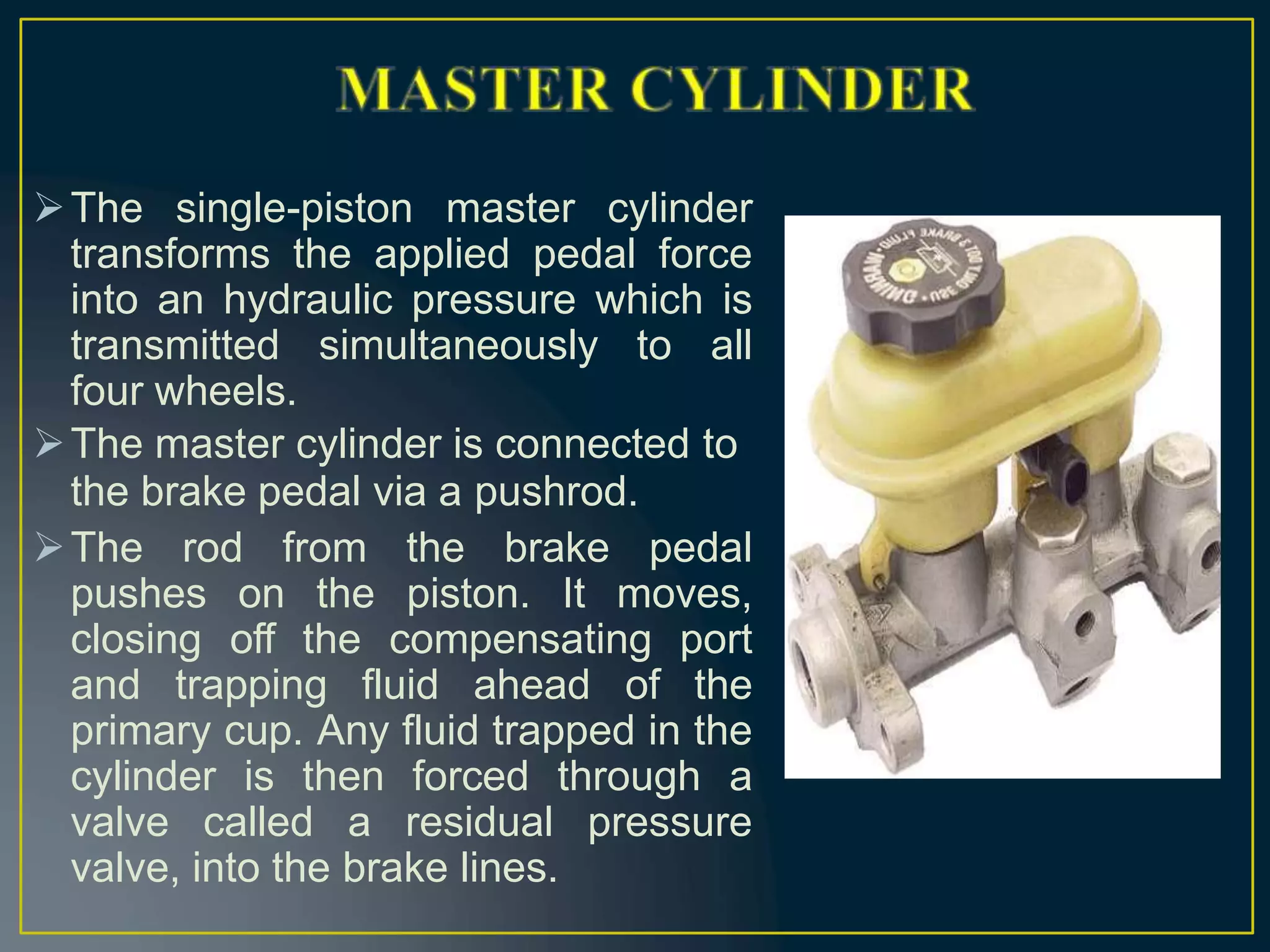 The single-piston master cylinder
transforms the applied pedal force
into an hydraulic pressure which is
transmitted simultaneously to all
four wheels.
The master cylinder is connected to
the brake pedal via a pushrod.
The rod from the brake pedal
pushes on the piston. It moves,
closing off the compensating port
and trapping fluid ahead of the
primary cup. Any fluid trapped in the
cylinder is then forced through a
valve called a residual pressure
valve, into the brake lines.
 