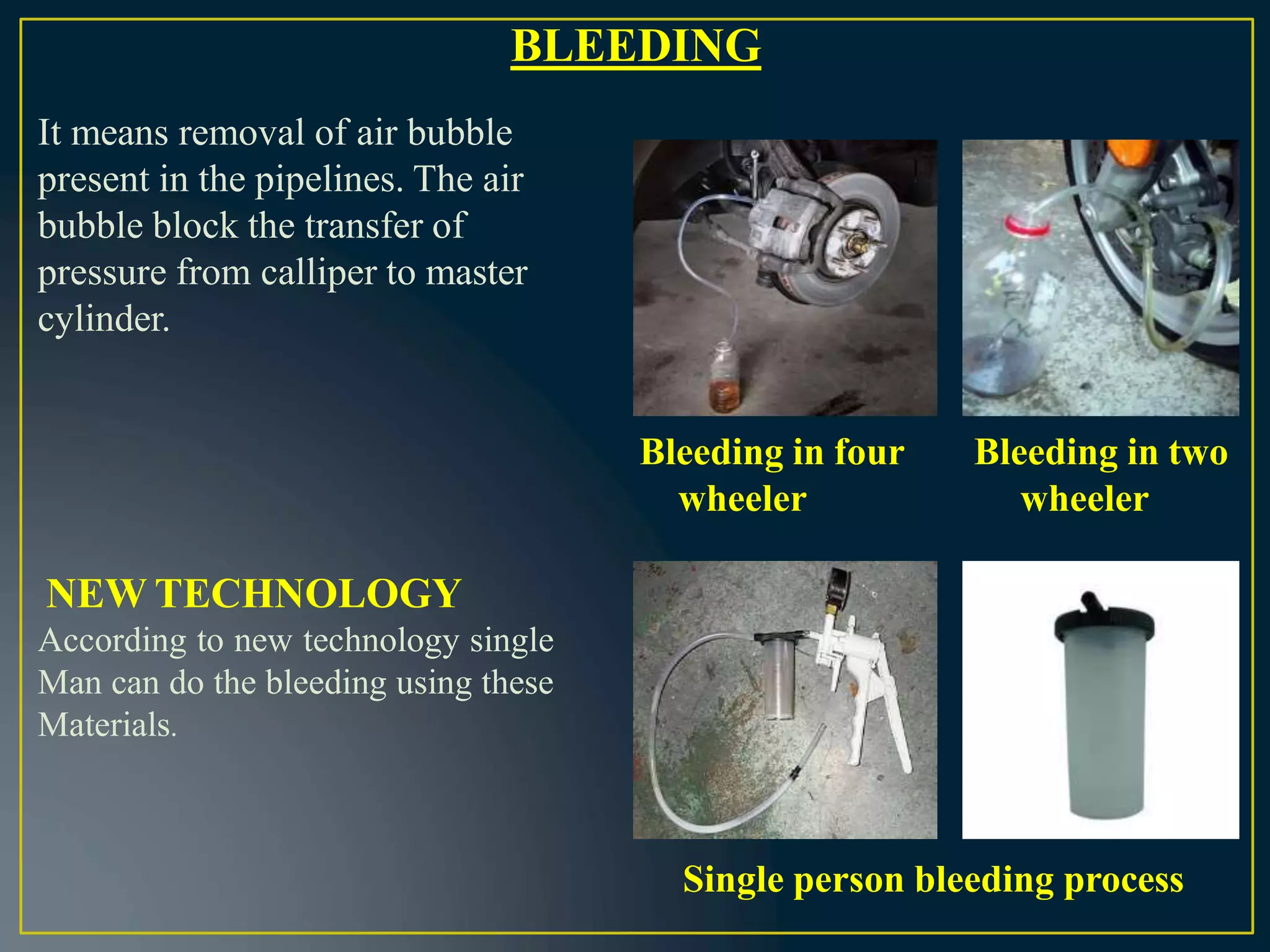BLEEDING
It means removal of air bubble
present in the pipelines. The air
bubble block the transfer of
pressure from calliper to master
cylinder.
Bleeding in four
wheeler
Bleeding in two
wheeler
NEW TECHNOLOGY
According to new technology single
Man can do the bleeding using these
Materials.
Single person bleeding process
 