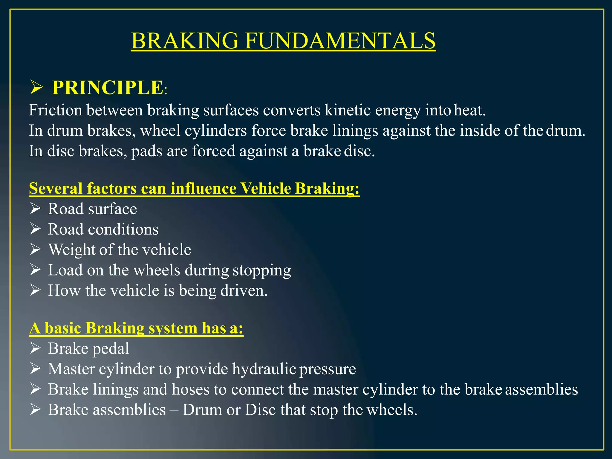 BRAKING FUNDAMENTALS
 PRINCIPLE:
Friction between braking surfaces converts kinetic energy intoheat.
In drum brakes, wheel cylinders force brake linings against the inside of thedrum.
In disc brakes, pads are forced against a brakedisc.
Several factors can influence Vehicle Braking:
 Road surface
 Road conditions
 Weight of the vehicle
 Load on the wheels during stopping
 How the vehicle is being driven.
A basic Braking system has a:
 Brake pedal
 Master cylinder to provide hydraulic pressure
 Brake linings and hoses to connect the master cylinder to the brakeassemblies
 Brake assemblies – Drum or Disc that stop the wheels.
 