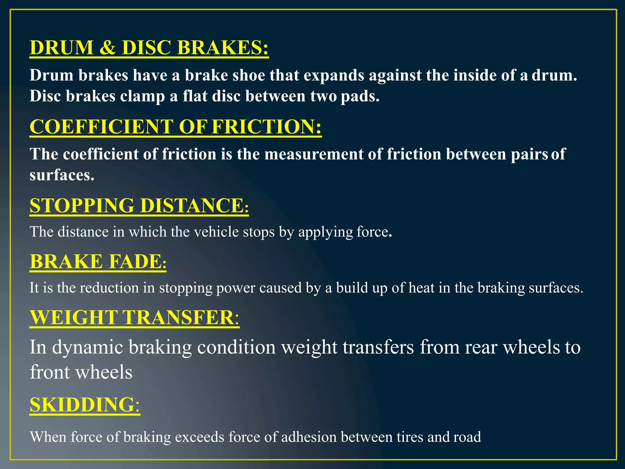 DRUM & DISC BRAKES:
Drum brakes have a brake shoe that expands against the inside of a drum.
Disc brakes clamp a flat disc between two pads.
COEFFICIENT OF FRICTION:
The coefficient of friction is the measurement of friction between pairsof
surfaces.
STOPPING DISTANCE:
The distance in which the vehicle stops by applying force.
BRAKE FADE:
It is the reduction in stopping power caused by a build up of heat in the braking surfaces.
WEIGHT TRANSFER:
In dynamic braking condition weight transfers from rear wheels to
front wheels
SKIDDING:
When force of braking exceeds force of adhesion between tires and road
 