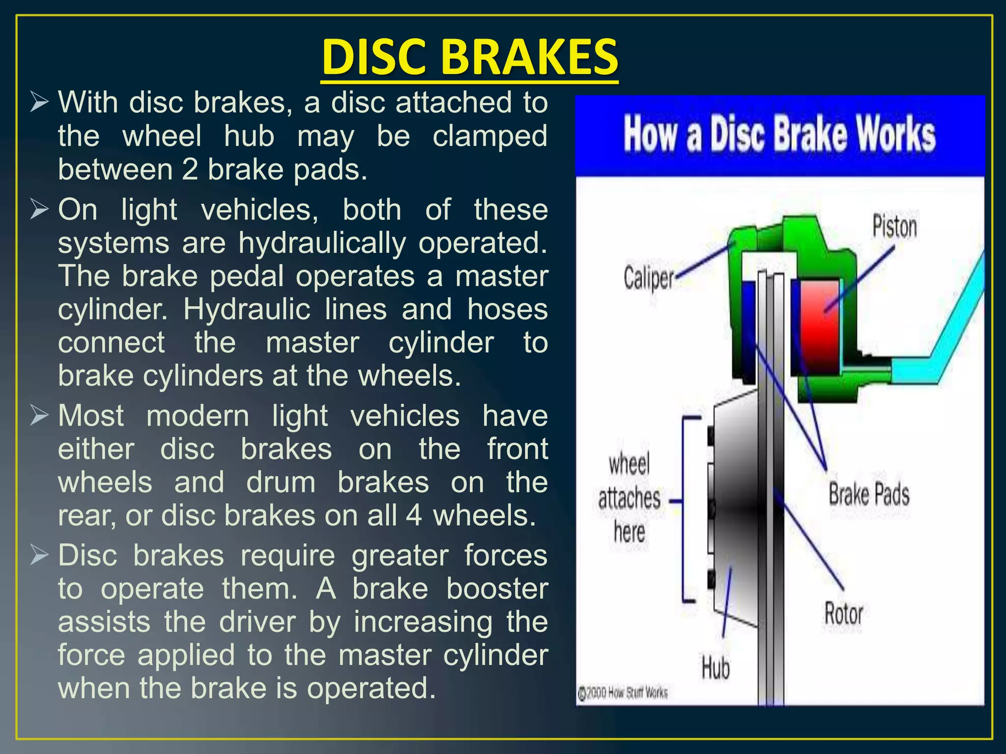  With disc brakes, a disc attached to
the wheel hub may be clamped
between 2 brake pads.
 On light vehicles, both of these
systems are hydraulically operated.
The brake pedal operates a master
cylinder. Hydraulic lines and hoses
connect the master cylinder to
brake cylinders at the wheels.
 Most modern light vehicles have
either disc brakes on the front
wheels and drum brakes on the
rear, or disc brakes on all 4 wheels.
 Disc brakes require greater forces
to operate them. A brake booster
assists the driver by increasing the
force applied to the master cylinder
when the brake is operated.
DISC BRAKES
 
