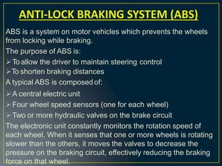 ABS is a system on motor vehicles which prevents the wheels
from locking while braking.
The purpose of ABS is:
To allow the driver to maintain steering control
To shorten braking distances
A typical ABS is composed of:
A central electric unit
Four wheel speed sensors (one for each wheel)
Two or more hydraulic valves on the brake circuit
The electronic unit constantly monitors the rotation speed of
each wheel. When it senses that one or more wheels is rotating
slower than the others, it moves the valves to decrease the
pressure on the braking circuit, effectively reducing the braking
force on that wheel.
ANTI-LOCK BRAKING SYSTEM (ABS)
 