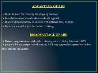ADVANTAGE OF ABS
 It can be used for reducing the stopping distance.
 It enables to steer when brakes are firmly applied.
 It allows braking firmly on surface with different level ofgrips.
 It can review and adjust the deriver’sdriving.
DISADVANTAGE OFABS
 Driver may takes more risks when driving with vehicles fitted withABS.
 people who are inexperienced in using ABS may respond inappropriatelywhen
they activate the system.
 